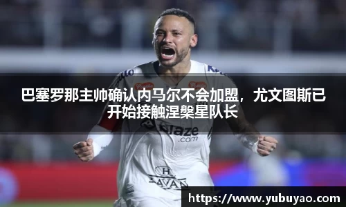 巴塞罗那主帅确认内马尔不会加盟，尤文图斯已开始接触涅槃星队长