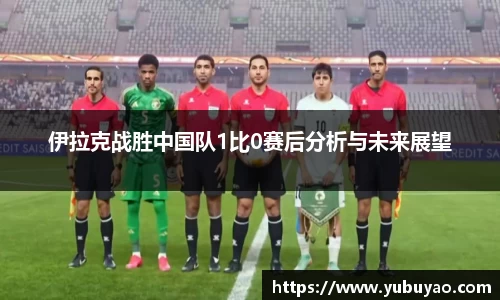 伊拉克战胜中国队1比0赛后分析与未来展望