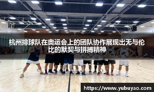 杭州排球队在奥运会上的团队协作展现出无与伦比的默契与拼搏精神